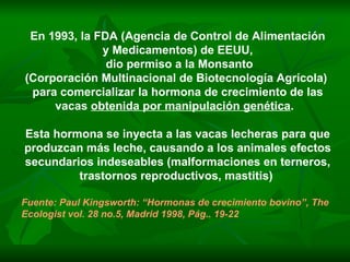 En 1993, la FDA (Agencia de Control de Alimentación y Medicamentos) de EEUU,  dio permiso a la Monsanto (Corporación Multinacional de Biotecnología Agrícola)  para comercializar la hormona de crecimiento de las vacas  obtenida por manipulación genética .  Esta hormona se inyecta a las vacas lecheras para que produzcan más leche, causando a los animales efectos secundarios indeseables (malformaciones en terneros, trastornos reproductivos, mastitis)  Fuente: Paul Kingsworth: “Hormonas de crecimiento bovino”, The Ecologist vol. 28 no.5, Madrid 1998, Pág.. 19-22 