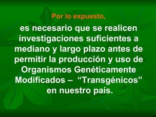 Por lo expuesto, es necesario que se realicen investigaciones suficientes a mediano y largo plazo antes de permitir la producción y uso de Organismos Genéticamente Modificados –  “Transgénicos” en nuestro país. 