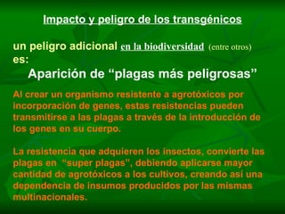 Impacto y peligro de los transgénicos un peligro adicional   en la biodiversidad   (entre otros) es: Aparición de “plagas más peligrosas” Al crear un organismo resistente a agrotóxicos por incorporación de genes, estas resistencias pueden transmitirse a las plagas a través de la introducción de los genes en su cuerpo. La resistencia que adquieren los insectos, convierte las plagas en  “super plagas”, debiendo aplicarse mayor cantidad de agrotóxicos a los cultivos, creando así una dependencia de insumos producidos por las mismas multinacionales. 