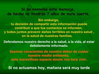 Si no reenvías este mensaje,  de hecho no tendrás 7 años de mala suerte,   Sin embargo,  tu decisión de compartir esta información puede contribuir a que tus contactos se informen,  y todos juntos prevenir daños terribles en nuestra salud ,  en la salud de nuestras familias.   Defendamos nuestro derecho a la salud, a la vida, al estar debidamente informado. Seamos conscientes de nuestro deber de cuidar nuestro medio ambiente,  este maravilloso espacio donde nos toca vivir. Si no actuamos hoy, mañana será muy tarde 