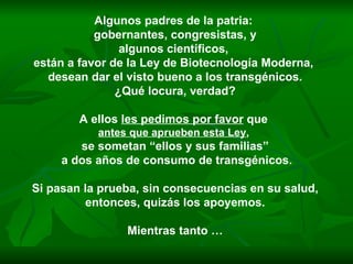 Algunos padres de la patria:  gobernantes, congresistas, y algunos científicos,  están a favor de la Ley de Biotecnología Moderna,  desean dar el visto bueno a los transgénicos. ¿Qué locura, verdad? A ellos  les pedimos por favor  que  antes que aprueben esta Ley ,   se sometan “ellos y sus familias” a dos años de consumo de transgénicos. Si pasan la prueba, sin consecuencias en su salud, entonces, quizás los apoyemos.  Mientras tanto … 