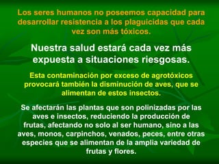 Los seres humanos no poseemos capacidad para
desarrollar resistencia a los plaguicidas que cada
               vez son más tóxicos.

   Nuestra salud estará cada vez más
   expuesta a situaciones riesgosas.
  Esta contaminación por exceso de agrotóxicos
 provocará también la disminución de aves, que se
           alimentan de estos insectos.

 Se afectarán las plantas que son polinizadas por las
     aves e insectos, reduciendo la producción de
  frutas, afectando no solo al ser humano, sino a las
aves, monos, carpinchos, venados, peces, entre otras
 especies que se alimentan de la amplia variedad de
                    frutas y flores.
 