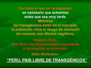Con todo lo que se ha expuesto,
        es necesario que actuemos
         antes que sea muy tarde.
                 Mientras
  los transgénicos estén en el mercado,
 la población corre el riesgo de consumir
    sin conocer sus efectos negativos.
               Nuestro Perú,
  que tiene una biodiversidad maravillosa
         y reconocida en el mundo,
             debe declararse:
“PERU, PAIS LIBRE DE TRANSGÉNICOS”
 