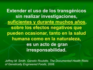 Extender el uso de los transgénicos
     sin realizar investigaciones,
 suficientes y durante muchos años,
   sobre los efectos negativos que
 pueden ocasionar, tanto en la salud
   humana como en la naturaleza,
          es un acto de gran
          irresponsabilidad.

Jeffrey M. Smith. Genetic Roulette. The Documented Health Risks
of Genetically Engineered Foods, 2008.
 