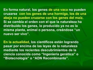 En forma natural, los genes  de una vaca   no pueden cruzarse  con los genes de una hormiga, los de una abeja no pueden cruzarse con los genes del maíz.   Si se cambia el orden con el que la naturaleza ha distribuido los genes, lo producido ya no es la misma planta, animal o persona, creándose “un nuevo ser vivo”.   En la actualidad,   los científicos están logrando pasar por encima de las leyes de la naturaleza mediante los recientes descubrimientos de la ciencia conocida como “Ingeniería genética” o “Biotecnología” o “ADN Recombinante”.  