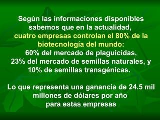 Según las informaciones disponibles sabemos que en la actualidad,  cuatro empresas controlan el 80% de la biotecnología del mundo: 60% del mercado de plaguicidas, 23% del mercado de semillas naturales, y 10% de semillas transgénicas.  Lo que representa una ganancia de 24.5 mil millones de dólares por año  para estas empresas 