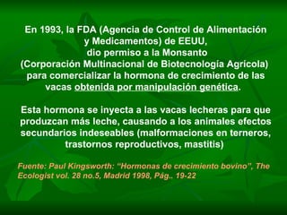 En 1993, la FDA (Agencia de Control de Alimentación y Medicamentos) de EEUU,  dio permiso a la Monsanto (Corporación Multinacional de Biotecnología Agrícola)  para comercializar la hormona de crecimiento de las vacas  obtenida por manipulación genética .  Esta hormona se inyecta a las vacas lecheras para que produzcan más leche, causando a los animales efectos secundarios indeseables (malformaciones en terneros, trastornos reproductivos, mastitis)  Fuente: Paul Kingsworth: “Hormonas de crecimiento bovino”, The Ecologist vol. 28 no.5, Madrid 1998, Pág.. 19-22 