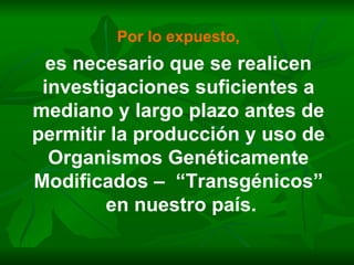 Por lo expuesto, es necesario que se realicen investigaciones suficientes a mediano y largo plazo antes de permitir la producción y uso de Organismos Genéticamente Modificados –  “Transgénicos” en nuestro país. 