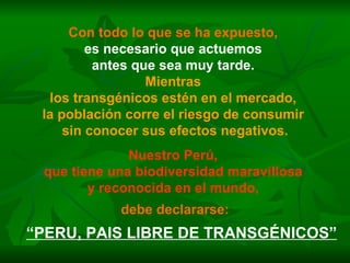 Con todo lo que se ha expuesto,   es necesario que actuemos  antes que sea muy tarde.  Mientras  los transgénicos estén en el mercado,  la población corre el riesgo de consumir  sin conocer sus efectos negativos. Nuestro Perú,  que tiene una biodiversidad maravillosa  y reconocida en el mundo,   debe declararse: “ PERU, PAIS LIBRE DE TRANSGÉNICOS” 