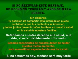 Si no reenvías este mensaje,  de hecho no tendrás 7 años de mala suerte,   Sin embargo,  tu decisión de compartir esta información puede contribuir a que tus contactos se informen,  y todos juntos prevenir daños terribles en nuestra salud ,  en la salud de nuestras familias.   Defendamos nuestro derecho a la salud, a la vida, al estar debidamente informado. Seamos conscientes de nuestro deber de cuidar nuestro medio ambiente,  este maravilloso espacio donde nos toca vivir. Si no actuamos hoy, mañana será muy tarde 