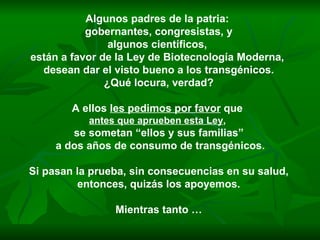 Algunos padres de la patria:  gobernantes, congresistas, y algunos científicos,  están a favor de la Ley de Biotecnología Moderna,  desean dar el visto bueno a los transgénicos. ¿Qué locura, verdad? A ellos  les pedimos por favor  que  antes que aprueben esta Ley ,   se sometan “ellos y sus familias” a dos años de consumo de transgénicos. Si pasan la prueba, sin consecuencias en su salud, entonces, quizás los apoyemos.  Mientras tanto … 