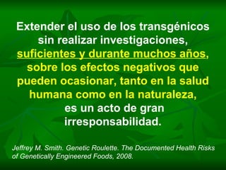 Extender el uso de los transgénicos sin realizar investigaciones, suficientes y durante muchos años ,  sobre los efectos negativos que pueden ocasionar, tanto en la salud humana como en la naturaleza, es un acto de gran irresponsabilidad. Jeffrey M. Smith. Genetic Roulette. The Documented Health Risks of Genetically Engineered Foods, 2008. 