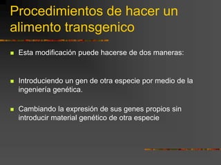 Procedimientos de hacer un
alimento transgenico
 Esta modificación puede hacerse de dos maneras:
 Introduciendo un gen de otra especie por medio de la
ingeniería genética.
 Cambiando la expresión de sus genes propios sin
introducir material genético de otra especie
 