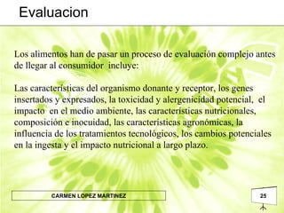 Los alimentos han de pasar un proceso de evaluación complejo antes de llegar al consumidor  incluye: Las características del organismo donante y receptor, los genes insertados y expresados, la toxicidad y alergenicidad potencial,  el impacto  en el medio ambiente, las características nutricionales, composición e inocuidad, las características agronómicas, la influencia de los tratamientos tecnológicos, los cambios potenciales en la ingesta y el impacto nutricional a largo plazo. Evaluacion 