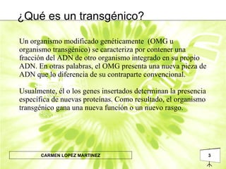 ¿Qué es un transgénico? Un organismo modificado genéticamente  (OMG u organismo transgénico) se caracteriza por contener una fracción del ADN de otro organismo integrado en su propio ADN. En otras palabras, el OMG presenta una nueva pieza de ADN que lo diferencia de su contraparte convencional.  Usualmente, él o los genes insertados determinan la presencia específica de nuevas proteínas. Como resultado, el organismo transgénico gana una nueva función o un nuevo rasgo.  