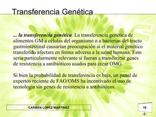... la transferencia genética .  La transferencia genética de alimentos GM a células del organismo o a bacterias del tracto gastrointestinal causarían preocupación si el material genético transferido afectara en forma adversa a la salud humana. Esto sería particularmente relevante si fueran a transferirse genes de resistencia a antibióticos usados para crear OMG.  Si bien la probabilidad de transferencia es baja, un panel de expertos reciente de FAO/OMS ha incentivado el uso de tecnología sin genes de resistencia a antibióticos. Transferencia Genética 