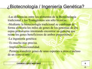 ¿Biotecnología / Ingeniería Genética? -Las diferencias entre los alimentos de la Biotecnología tradicional y los Transgénicos son sólo técnicas.  -Mediante la biotecnología tradicional se combinan de forma aleatoria los miles de genes de los genomas de dos cepas precursoras intentando encontrar un genoma que reúna los genes beneficiosos de ambos progenitores. -La ingeniería genética:  · Es mucho mas precisa. · Implica Direccionalidad. · Permite transferir genes de unas especies a otras e incluso de un reino a otro 