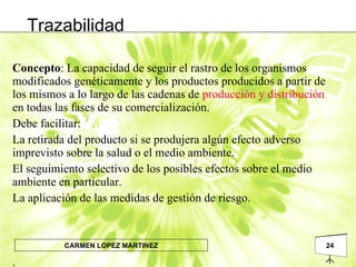 Trazabilidad Concepto : La capacidad de seguir el rastro de los organismos modificados genéticamente y los productos producidos a partir de los mismos a lo largo de las cadenas de  producción y distribución  en todas las fases de su comercialización.  Debe facilitar: La retirada del producto si se produjera algún efecto adverso imprevisto sobre la salud o el medio ambiente. El seguimiento selectivo de los posibles efectos sobre el medio ambiente en particular. La aplicación de las medidas de gestión de riesgo. .  