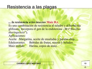... la resistencia a los insectos   Maíz B.t. Es una combinación de resistencia al taladro y al herbicida glifosato. Incorpora el gen de la endotoxina - Bt (“ Bacillus thuringiensis ”). Aplicaciones: Aceite  Margarina, aceite de ensaladas y patatas chip. Edulcorantes   Bebidas de frutas, muesli y helados. Maíz molido   Harina, copos de maíz. Resistencia a las plagas 
