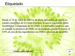 Desde el 18 de Abril de 2004 es de plena aplicación, en todos los estados miembros de la Unión Europea, la nueva regulación sobre trazabilidad y etiquetado de los OMG. La normativa establece que se indique la presencia de OMG en un producto cuando al menos el 0.9% de uno de sus ingredientes sea OMG o proceda de un OMG.  Etiquetado 