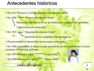 Antecedentes historicos En 1953 Watson y Crick proponen la estructura del ADN. En 1960 “Primera Revolución Verde”.   Mejora de cultivos con el uso de fertilizantes y plaguicidas químicos.   “ Las enzimas de restricción”. En 1970 “Segunda Revolución Verde”. Aparición de las compañías biotecnológicas. Posteriormente se desarrollan técnicas para aislar genes. En 1986 se transfirió al tabaco un gen procedente de una bacteria, que le hacía resistente al herbicida glifosato. En 1997 Wilmut y colab. “Oveja Dolly” .En 2000 Schattenm y colab.  “Mono ANDI”. 