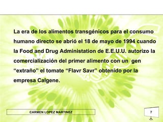 La era de los alimentos transgénicos para el consumo humano directo se abrió el 18 de mayo de 1994 cuando la Food and Drug Administation de E.E.U.U. autorizo la comercialización del primer alimento con un  gen “extraño” el tomate “Flavr Savr” obtenido por la empresa Calgene. 
