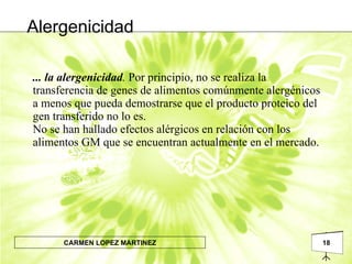 ... la alergenicidad .  Por principio, no se realiza la transferencia de genes de alimentos comúnmente alergénicos a menos que pueda demostrarse que el producto proteico del gen transferido no lo es. No se han hallado efectos alérgicos en relación con los alimentos GM que se encuentran actualmente en el mercado. Alergenicidad 