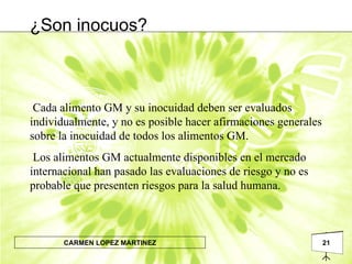 ¿Son inocuos? Cada alimento GM y su inocuidad deben ser evaluados individualmente, y no es posible hacer afirmaciones generales sobre la inocuidad de todos los alimentos GM. Los alimentos GM actualmente disponibles en el mercado internacional han pasado las evaluaciones de riesgo y no es probable que presenten riesgos para la salud humana. 
