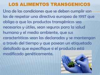 LOS ALIMENTOS TRANSGENICOS
Una de las condiciones que se deben cumplir son
las de respetar una directiva europea de 1997 que
obliga a que los productos transgénicos sea
necesarios y útiles, sean seguros para la salud
humana y el medio ambiente, que sus
características sean las declaradas y se mantengan
a través del tiempo y que posean un etiquetado
detallado que especifique si el producto está
modificado genéticamente.
 