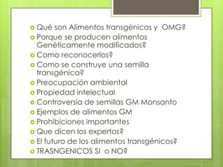 Qué son Alimentos
transgénicos y OMG?

 Transgénico-  Que ha sido modificado
  mediante la adición de genes exógenos
  para lograr nuevas propiedades.
 alimento obtenido de un organismo al
  cual le han incorporado genes de otro
  para producir las características
  deseadas
 