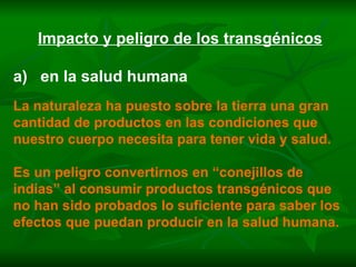 Impacto y peligro de los transgénicos a)  en la salud humana La naturaleza ha puesto sobre la tierra una gran cantidad de productos en las condiciones que nuestro cuerpo necesita para tener vida y salud. Es un peligro convertirnos en “conejillos de indias” al consumir productos transgénicos que no han sido probados lo suficiente para saber los efectos que puedan producir en la salud humana. 