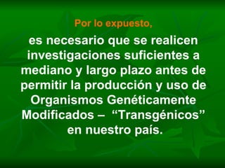 Por lo expuesto, es necesario que se realicen investigaciones suficientes a mediano y largo plazo antes de permitir la producción y uso de Organismos Genéticamente Modificados –  “Transgénicos” en nuestro país. 