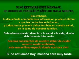 Si no reenvías este mensaje,  de hecho no tendrás 7 años de mala suerte,   Sin embargo,  tu decisión de compartir esta información puede contribuir a que tus contactos se informen,  y todos juntos prevenir daños terribles en nuestra salud ,  en la salud de nuestras familias.   Defendamos nuestro derecho a la salud, a la vida, al estar debidamente informado. Seamos conscientes de nuestro deber de cuidar nuestro medio ambiente,  este maravilloso espacio donde nos toca vivir. Si no actuamos hoy, mañana será muy tarde 