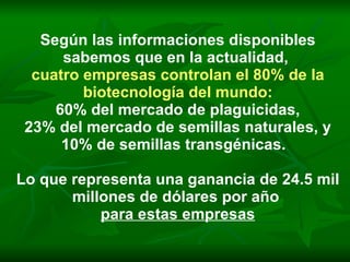 Según las informaciones disponibles sabemos que en la actualidad,  cuatro empresas controlan el 80% de la biotecnología del mundo: 60% del mercado de plaguicidas, 23% del mercado de semillas naturales, y 10% de semillas transgénicas.  Lo que representa una ganancia de 24.5 mil millones de dólares por año  para estas empresas 