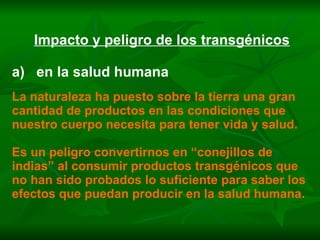 Impacto y peligro de los transgénicos a)  en la salud humana La naturaleza ha puesto sobre la tierra una gran cantidad de productos en las condiciones que nuestro cuerpo necesita para tener vida y salud. Es un peligro convertirnos en “conejillos de indias” al consumir productos transgénicos que no han sido probados lo suficiente para saber los efectos que puedan producir en la salud humana. 
