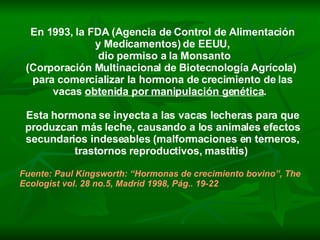 En 1993, la FDA (Agencia de Control de Alimentación y Medicamentos) de EEUU,  dio permiso a la Monsanto (Corporación Multinacional de Biotecnología Agrícola)  para comercializar la hormona de crecimiento de las vacas  obtenida por manipulación genética .  Esta hormona se inyecta a las vacas lecheras para que produzcan más leche, causando a los animales efectos secundarios indeseables (malformaciones en terneros, trastornos reproductivos, mastitis)  Fuente: Paul Kingsworth: “Hormonas de crecimiento bovino”, The Ecologist vol. 28 no.5, Madrid 1998, Pág.. 19-22 