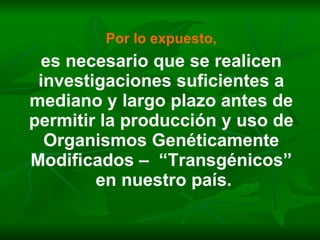 Por lo expuesto, es necesario que se realicen investigaciones suficientes a mediano y largo plazo antes de permitir la producción y uso de Organismos Genéticamente Modificados –  “Transgénicos” en nuestro país. 