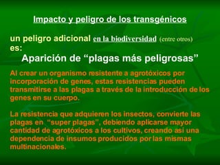 Impacto y peligro de los transgénicos un peligro adicional   en la biodiversidad   (entre otros) es: Aparición de “plagas más peligrosas” Al crear un organismo resistente a agrotóxicos por incorporación de genes, estas resistencias pueden transmitirse a las plagas a través de la introducción de los genes en su cuerpo. La resistencia que adquieren los insectos, convierte las plagas en  “super plagas”, debiendo aplicarse mayor cantidad de agrotóxicos a los cultivos, creando así una dependencia de insumos producidos por las mismas multinacionales. 