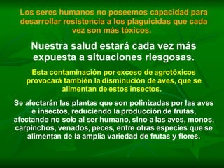 Los seres humanos no poseemos capacidad para desarrollar resistencia a los plaguicidas que cada vez son más tóxicos.   Nuestra salud estará cada vez más expuesta a situaciones riesgosas. Esta contaminación por exceso de agrotóxicos provocará también la disminución de aves, que se alimentan de estos insectos.   Se afectarán las plantas que son polinizadas por las aves e insectos, reduciendo la producción de frutas, afectando no solo al ser humano, sino a las aves, monos, carpinchos, venados, peces, entre otras especies que se alimentan de la amplia variedad de frutas y flores. 