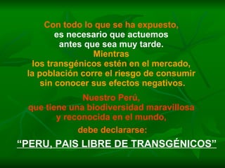 Con todo lo que se ha expuesto,   es necesario que actuemos  antes que sea muy tarde.  Mientras  los transgénicos estén en el mercado,  la población corre el riesgo de consumir  sin conocer sus efectos negativos. Nuestro Perú,  que tiene una biodiversidad maravillosa  y reconocida en el mundo,   debe declararse: “ PERU, PAIS LIBRE DE TRANSGÉNICOS” 