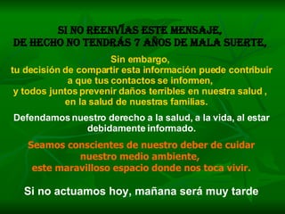 Si no reenvías este mensaje,  de hecho no tendrás 7 años de mala suerte,   Sin embargo,  tu decisión de compartir esta información puede contribuir a que tus contactos se informen,  y todos juntos prevenir daños terribles en nuestra salud ,  en la salud de nuestras familias.   Defendamos nuestro derecho a la salud, a la vida, al estar debidamente informado. Seamos conscientes de nuestro deber de cuidar nuestro medio ambiente,  este maravilloso espacio donde nos toca vivir. Si no actuamos hoy, mañana será muy tarde 