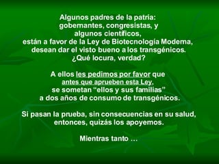 Algunos padres de la patria:  gobernantes, congresistas, y algunos científicos,  están a favor de la Ley de Biotecnología Moderna,  desean dar el visto bueno a los transgénicos. ¿Qué locura, verdad? A ellos  les pedimos por favor  que  antes que aprueben esta Ley ,   se sometan “ellos y sus familias” a dos años de consumo de transgénicos. Si pasan la prueba, sin consecuencias en su salud, entonces, quizás los apoyemos.  Mientras tanto … 