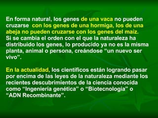 En forma natural, los genes  de una vaca   no pueden cruzarse  con los genes de una hormiga, los de una abeja no pueden cruzarse con los genes del maíz.   Si se cambia el orden con el que la naturaleza ha distribuido los genes, lo producido ya no es la misma planta, animal o persona, creándose “un nuevo ser vivo”.   En la actualidad,   los científicos están logrando pasar por encima de las leyes de la naturaleza mediante los recientes descubrimientos de la ciencia conocida como “Ingeniería genética” o “Biotecnología” o “ADN Recombinante”.  