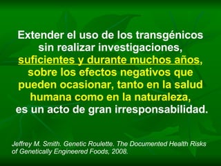 Extender el uso de los transgénicos sin realizar investigaciones, suficientes y durante muchos años ,  sobre los efectos negativos que pueden ocasionar, tanto en la salud humana como en la naturaleza, es un acto de gran irresponsabilidad. Jeffrey M. Smith. Genetic Roulette. The Documented Health Risks of Genetically Engineered Foods, 2008. 