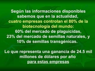 Según las informaciones disponibles sabemos que en la actualidad,  cuatro empresas controlan el 80% de la biotecnología del mundo: 60% del mercado de plaguicidas, 23% del mercado de semillas naturales, y 10% de semillas transgénicas.  Lo que representa una ganancia de 24.5 mil millones de dólares por año  para estas empresas 