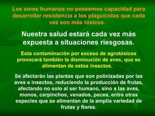Los seres humanos no poseemos capacidad para desarrollar resistencia a los plaguicidas que cada vez son más tóxicos.   Nuestra salud estará cada vez más expuesta a situaciones riesgosas. Esta contaminación por exceso de agrotóxicos provocará también la disminución de aves, que se alimentan de estos insectos.   Se afectarán las plantas que son polinizadas por las aves e insectos, reduciendo la producción de frutas, afectando no solo al ser humano, sino a las aves, monos, carpinchos, venados, peces, entre otras especies que se alimentan de la amplia variedad de frutas y flores. 
