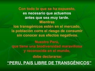 Con todo lo que se ha expuesto,   es necesario que actuemos  antes que sea muy tarde.  Mientras  los transgénicos estén en el mercado,  la población corre el riesgo de consumir  sin conocer sus efectos negativos. Nuestro Perú,  que tiene una biodiversidad maravillosa  y reconocida en el mundo,   debe declararse: “ PERU, PAIS LIBRE DE TRANSGÉNICOS” 
