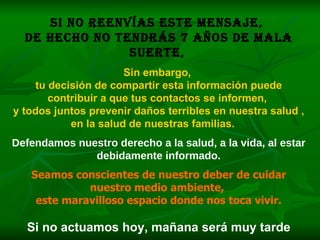 Si no reenvías este mensaje,  de hecho no tendrás 7 años de mala suerte,   Sin embargo,  tu decisión de compartir esta información puede contribuir a que tus contactos se informen,  y todos juntos prevenir daños terribles en nuestra salud ,  en la salud de nuestras familias.   Defendamos nuestro derecho a la salud, a la vida, al estar debidamente informado. Seamos conscientes de nuestro deber de cuidar nuestro medio ambiente,  este maravilloso espacio donde nos toca vivir. Si no actuamos hoy, mañana será muy tarde 