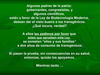 Algunos padres de la patria:  gobernantes, congresistas, y algunos científicos,  están a favor de la Ley de Biotecnología Moderna,  desean dar el visto bueno a los transgénicos. ¿Qué locura, verdad? A ellos  les pedimos por favor  que  antes que aprueben esta Ley ,   se sometan “ellos y sus familias” a dos años de consumo de transgénicos. Si pasan la prueba, sin consecuencias en su salud, entonces, quizás los apoyemos.  Mientras tanto … 