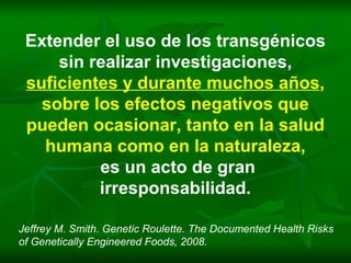 Extender el uso de los transgénicos sin realizar investigaciones, suficientes y durante muchos años ,  sobre los efectos negativos que pueden ocasionar, tanto en la salud humana como en la naturaleza, es un acto de gran irresponsabilidad. Jeffrey M. Smith. Genetic Roulette. The Documented Health Risks of Genetically Engineered Foods, 2008. 